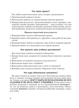 8
Что такое проект?
Это любое самостоятельное дело, которое предполагает:
1. Оригинальный замысел (цель).
2. Выполнение работы за определённый отрезок времени.
3. Конкретный результат, представленный в итоге (предмет, сде-
ланный своими руками; мероприятие – при условии, что оно
подготовлено самими учениками; решение общественно значи-
мой проблемы; результат самостоятельных исследований и др.).
Правила проектной деятельности
1. Каждый может начать собственный проект.
2. Каждый может объединиться с другими в ходе работы над про-
ектом.
3. Каждый может выйти из проекта, при этом не подводя других.
4. Каждый может не участвовать ни в одном проекте.
Как оценить свои учебные достижения?
Для этого надо освоить алгоритм самооценки:
1. Какова была цель задания (что нужно было получить в резуль-
тате)?
2. Выполнено ли задание (получен ли результат)?
3. Выполнено верно или с ошибкой?
4. Выполнено самостоятельно или с чьей-то помощью?
5. Вспомни, как ставятся отметки. Определи свою отметку.
Что надо обязательно запомнить?
Ни один человек не может знать всё. Поэтому мы учимся добы-
вать те знания, которые нужны для решения той или иной зада-
чи. Также и на уроке МОГУТ БЫТЬ ИСПОЛЬЗОВАНЫ НЕ ВСЕ
ЗАДАНИЯ И НЕ ВЕСЬ ТЕКСТ УЧЕБНИКА. В нём много инте-
ресных сведений и заданий, но это предложенный максимум –
то, что ты можешь узнать и выполнить, если захочешь. Обяза-
тельный минимум знаний, который необходим каждому, выде-
лен особо.
 