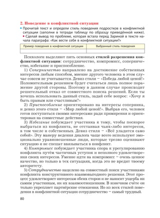 80
2. Поведение в конфликтной ситуации
Прочитай текст и определи стиль поведения подростков в конфликтной
ситуации (заполни в тетради таблицу по образцу приведённой ниже).
Сделай вывод по проблеме, которая встала перед Зариной в тексте на-
чала параграфа: «Как вести себя в конфликтной ситуации?»
Пример поведения в конфликтной ситуации Выбранный стиль поведения
Психологи выделяют пять основных стилей разрешения кон-
фликтной ситуации: сотрудничество, компромисс, соперниче-
ство, избегание и приспособление.
1) Соперничество направлено на достижение собственных
интересов любым способом, мнение другого человека в этом слу-
чае совсем не учитывается. Девиз стиля – «Победа любой ценой!»
Положительным решением будет считаться лишь полное пора-
жение другой стороны. Поэтому в данном случае происходит
решительный отказ от совместного поиска решений. Если ты
хочешь использовать данный стиль, задай себе вопрос: «Хочу я
быть правым или счастливым?»
2) Приспособление ориентировано на интересы соперника,
и девиз этого стиля – «Мир любой ценой!». Выбрав его, человек
готов поступиться своими интересами ради примирения и ориен-
тирован на совместные действия.
3) Избегание побуждает участника к тому, чтобы поскорее
выбраться из конфликта, не отстаивая чьих-либо интересов,
в том числе и собственных. Девиз стиля – «Всё уладится само
собой». Эту манеру ведения диалога чаще всего используют эмо-
ционально уравновешенные люди, которые трезво оценивают
ситуацию и не спешат ввязываться в конфликт.
4) Компромисс побуждает участника спора к урегулированию
конфликта путём частичных уступок и неполного удовлетворе-
ния своих интересов. Умение идти на компромисс – очень ценное
качество, но только в тех ситуациях, когда это не вредит твоему
авторитету.
5) Сотрудничество нацелено на совместный поиск участниками
конфликта конструктивного взаимовыгодного решения. Этот про-
цесс удовлетворяет интересам обеих сторон и не наносит ущерба ни
самим участникам, ни их взаимоотношениям. В конечном счёте он
только укрепляет партнёрские отношения. Но из всех стилей пове-
дения в конфликтной ситуации сотрудничество – самый трудный.
 