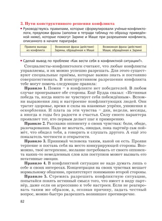 82
3. Пути конструктивного решения конфликта
Руководствуясь правилами, которые сформулировали учёные-конфликто-
логи, предложи фразы (заполни в тетради таблицу по образцу приведён-
ной ниже), которые помогут Зарине и Маше при разрешении конфликта,
описанного в начале параграфа:
Правила выхода
из конфликта
Возможная фраза (действие)
Зарины, обращённая к Маше
Возможная фраза (действие)
Маши, обращённая к Зарине
Сделай вывод по проблеме «Как вести себя в конфликтной ситуации?».
Специалисты-конфликтологи считают, что любые конфликты
управляемы, и их можно успешно разрешать. Для этого сущест-
вуют специальные приёмы, которые важно знать и постоянно
совершенствовать. В конструктивном разрешении конфликта
тебе могут помочь следующие правила:
Правило 1. Помни – в конфликте нет победителей. В любом
случае проигрывают обе стороны. Ещё Будда сказал: «Истинная
победа та, когда никто не чувствует себя побеждённым». Вспом-
ни выражения лиц и настроение конфликтующих людей. Они
тратят здоровье, время и силы на взаимные упрёки, унижения и
оскорбления. И плата за эти чувства – дни, недели, месяцы,
а иногда и годы без радости и счастья. Силу своего характера
проявляет тот, кто первым делает шаг к примирению.
Правило 2. Расскажи оппоненту о своих чувствах: боли, обиде,
разочаровании. Надо не молчать, ожидая, пока партнёр сам пой-
мёт, что обидел тебя, а говорить и слушать другого. А ещё это
показатель честности и открытости.
Правило 3. Принимай человека таким, какой он есть. Прояви
терпение и поставь себя на место конкурирующей стороны. Воз-
можно, твоё нетерпение, желание потребовать от своего оппонен-
та каких-то немедленных слов или поступков может вызвать его
негативные эмоции.
Правило 4. В конфликтной ситуации не надо думать лишь о
себе и своих интересах. Концентрация на своих чувствах мешает
нормальному общению, препятствует пониманию второй стороны.
Правило 5. Стремясь разрешить конфликтную ситуацию,
попытайся понять истинный смысл того, что имеет в виду парт-
нёр, даже если он агрессивно к тебе настроен. Если не реагиро-
вать таким же образом, а, осознав причину, задать честный
вопрос, можно быстро разрешить возникшее противоречие.
 