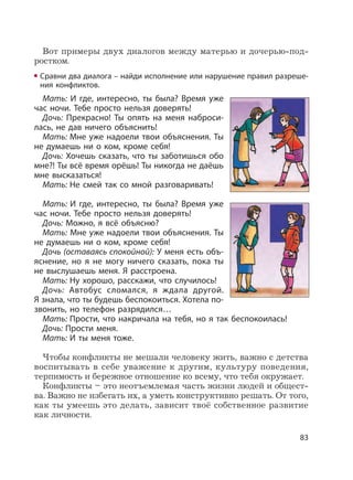 83
Вот примеры двух диалогов между матерью и дочерью-под-
ростком.
Сравни два диалога – найди исполнение или нарушение правил разреше-
ния конфликтов.
Мать: И где, интересно, ты была? Время уже
час ночи. Тебе просто нельзя доверять!
Дочь: Прекрасно! Ты опять на меня наброси-
лась, не дав ничего объяснить!
Мать: Мне уже надоели твои объяснения. Ты
не думаешь ни о ком, кроме себя!
Дочь: Хочешь сказать, что ты заботишься обо
мне?! Ты всё время орёшь! Ты никогда не даёшь
мне высказаться!
Мать: Не смей так со мной разговаривать!
Мать: И где, интересно, ты была? Время уже
час ночи. Тебе просто нельзя доверять!
Дочь: Можно, я всё объясню?
Мать: Мне уже надоели твои объяснения. Ты
не думаешь ни о ком, кроме себя!
Дочь (оставаясь спокойной): У меня есть объ-
яснение, но я не могу ничего сказать, пока ты
не выслушаешь меня. Я расстроена.
Мать: Ну хорошо, расскажи, что случилось!
Дочь: Автобус сломался, я ждала другой.
Я знала, что ты будешь беспокоиться. Хотела по-
звонить, но телефон разрядился…
Мать: Прости, что накричала на тебя, но я так беспокоилась!
Дочь: Прости меня.
Мать: И ты меня тоже.
Чтобы конфликты не мешали человеку жить, важно с детства
воспитывать в себе уважение к другим, культуру поведения,
терпимость и бережное отношение ко всему, что тебя окружает.
Конфликты – это неотъемлемая часть жизни людей и общест-
ва. Важно не избегать их, а уметь конструктивно решать. От того,
как ты умеешь это делать, зависит твоё собственное развитие
как личности.
 