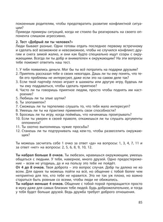 85
покоенным родителям, чтобы предотвратить развитие конфликтной ситуа-
ции?
Приведи примеры ситуаций, когда не стоило бы реагировать на своего оп-
понента слишком агрессивно.
2. Тест «Добрый ли ты человек?»
Люди бывают разные. Одни готовы отдать последнее первому встречному
и сделать всё возможное и невозможное, чтобы не случился конфликт; дру-
гим и снега зимой жалко, и они как будто специально ищут ссоры с окру-
жающими. Всегда ли ты добр и внимателен к окружающим? На эти вопросы
тебе поможет ответить наш тест.
1. У тебя появились деньги. Мог бы ты всё потратить на подарки друзьям?
2. Приятель рассказал тебе о своих невзгодах. Дашь ли ты ему понять, что те-
бя его проблемы не интересуют, даже если это на самом деле так?
3. Если твой партнёр плохо играет в шахматы или другую игру, будешь ли
ты ему поддаваться, чтобы сделать приятное?
4. Часто ли ты говоришь приятное людям, просто чтобы поднять им наст-
роение?
5. Любишь ли ты злые шутки?
6. Ты злопамятен?
7. Сможешь ли ты терпеливо слушать то, что тебя мало интересует?
8. Умеешь ли ты на практике применять свои способности?
9. Бросишь ли ты игру, когда поймёшь, что начинаешь проигрывать?
10. Если ты уверен в своей правоте, откажешься ли ты слушать аргументы
оппонента?
11. Ты охотно выполняешь чужие просьбы?
12. Станешь ли ты подтрунивать над кем-то, чтобы развеселить окружаю-
щих?
Ты можешь засчитать себе 1 очко за ответ «да» на вопросы: 1, 3, 4, 7, 11 и
за ответ «нет» на вопросы: 2, 5, 6, 8, 9, 10, 12.
Ты набрал больше 8 очков. Ты любезен, нравишься окружающим, умеешь
общаться с людьми. У тебя, наверное, много друзей. Одно предостереже-
ние – всем не угодишь, да и на пользу это тебе не пойдёт.
От 4 до 8 очков. Твоя доброта – это вопрос случая. Добр ты далеко не ко
всем. Для одних ты можешь пойти на всё, но общение с тобой более чем
неприятно для тех, кто тебе не нравится. Это не так уж плохо, но важно
стараться быть ровным со всеми, чтобы люди не обижались.
Ты набрал меньше 4 очков. Общение с тобой порой превращается просто
в муку даже для самых близких тебе людей. Будь доброжелательнее, и тогда
у тебя будет больше друзей. Ведь дружба требует доброго отношения.
 