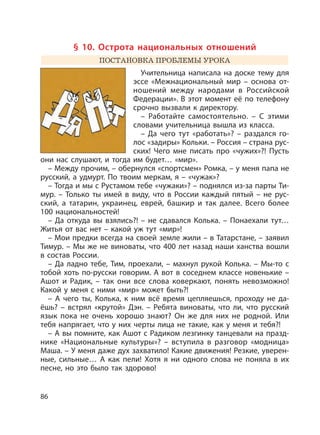 86
§ 10. Острота национальных отношений
ПОСТАНОВКА ПРОБЛЕМЫ УРОКА
Учительница написала на доске тему для
эссе «Межнациональный мир – основа от-
ношений между народами в Российской
Федерации». В этот момент её по телефону
срочно вызвали к директору.
– Работайте самостоятельно. – С этими
словами учительница вышла из класса.
– Да чего тут «работать»? – раздался го-
лос «задиры» Кольки. – Россия – страна рус-
ских! Чего мне писать про «чужих»?! Пусть
они нас слушают, и тогда им будет… «мир».
– Между прочим, – обернулся «спортсмен» Ромка, – у меня папа не
русский, а удмурт. По твоим меркам, я – «чужак»?
– Тогда и мы с Рустамом тебе «чужаки»? – поднялся из-за парты Ти-
мур. – Только ты имей в виду, что в России каждый пятый – не рус-
ский, а татарин, украинец, еврей, башкир и так далее. Всего более
100 национальностей!
– Да откуда вы взялись?! – не сдавался Колька. – Понаехали тут…
Житья от вас нет – какой уж тут «мир»!
– Мои предки всегда на своей земле жили – в Татарстане, – заявил
Тимур. – Мы же не виноваты, что 400 лет назад наши ханства вошли
в состав России.
– Да ладно тебе, Тим, проехали, – махнул рукой Колька. – Мы-то с
тобой хоть по-русски говорим. А вот в соседнем классе новенькие –
Ашот и Радик, – так они все слова коверкают, понять невозможно!
Какой у меня с ними «мир» может быть?!
– А чего ты, Колька, к ним всё время цепляешься, проходу не да-
ёшь? – встрял «крутой» Дэн. – Ребята виноваты, что ли, что русский
язык пока не очень хорошо знают? Он же для них не родной. Или
тебя напрягает, что у них черты лица не такие, как у меня и тебя?!
– А вы помните, как Ашот с Радиком лезгинку танцевали на празд-
нике «Национальные культуры»? – вступила в разговор «модница»
Маша. – У меня даже дух захватило! Какие движения! Резкие, уверен-
ные, сильные… А как пели! Хотя я ни одного слова не поняла в их
песне, но это было так здорово!
 