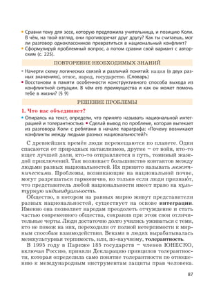 87
Сравни тему для эссе, которую предложила учительница, и позицию Коли.
В чём, на твой взгляд, они противоречат друг другу? Как ты считаешь, мог
ли разговор одноклассников превратиться в национальный конфликт?
Сформулируй проблемный вопрос, а потом сравни свой вариант с автор-
ским (с. 225).
ПОВТОРЕНИЕ НЕОБХОДИМЫХ ЗНАНИЙ
Начерти схему логических связей и различий понятий: нация (в двух раз-
ных значениях), этнос, народ, государство. (Словарь)
Восстанови в памяти особенности конструктивного способа выхода из
конфликтной ситуации. В чём его преимущества и как он может помочь
тебе в жизни? (§ 9)
РЕШЕНИЕ ПРОБЛЕМЫ
1. Что нас объединяет?
Опираясь на текст, определи, что принято называть национальной интег-
рацией и толерантностью. Сделай вывод по проблеме, которая вытекает
из разговора Коли с ребятами в начале параграфа: «Почему возникают
конфликты между людьми разных национальностей?»
С древнейших времён люди перемещаются по планете. Одни
спасаются от природных катаклизмов, другие – от войн, кто-то
ищет лучшей доли, кто-то отправляется в путь, томимый жаж-
дой приключений. Так возникает большинство контактов между
людьми разных национальностей. Их принято называть межэт-
ническими. Проблемы, возникающие на национальной почве,
могут разрешаться гармонично, но только если люди признаю
,
т,
что представитель любой национальности имеет право на куль-
турную индивидуальность.
Общество, в котором на равных мирно живут представители
разных национальностей, существует на основе интеграции.
Именно она позволяет народам преодолеть отчуждение и стать
частью современного общества, сохранив при этом свои отличи-
тельные черты. Люди достаточно долго учились уживаться с теми,
кто не похож на них, переходили от полной нетерпимости к мир-
ным способам взаимодействия. Веками в людях вырабатывалась
межкультурная терпимость, или, по-научному, толерантность.
В 1995 году в Париже 185 государств – членов ЮНЕСКО,
включая Россию, приняли Декларацию принципов толерантнос-
ти, которая определила само понятие толерантности по отноше-
нию к международным инструментам защиты прав человека.
 