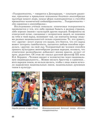 88
«Толерантность, – говорится в Декларации, – означает уваже-
ние, принятие и правильное понимание богатого многообразия
культур нашего мира, наших форм самовыражения и способов
проявления человеческой индивидуальности… Толерантность –
это гармония в многообразии».
Исследования учёных показали: этническая толерантность
проявляется у тех, кто либо привык бывать в разных странах,
либо хорошо знаком с культурой других народов. Конфликты на
этнической почве, связанные с неприятием людей, не похожих
на тебя и твой народ, возникают там, где контакты между людь-
ми разных национальностей сильно ограничены. Те, кто думает,
что «другие» несут угрозу его нации, кто боится, что его народ
может потерять самобытность, пытаются любым способом пере-
делать «других» на свой лад. Толерантный же человек способен
принять культурное многообразие разных народов, осознать, что
этническое разнообразие добавляет жизни красок, делает её
ярче, радостнее. Об этом же сказал русский философ XX века
Н.А. Бердяев: «Человек входит в человечество через националь-
ную индивидуальность… Можно желать братства и единения…
всех народов земли, но нельзя желать, чтобы с лица земли исчез-
ли выражения национальных ликов, национальных духовных
типов и культур».
Народы разные, а игры общие Межнациональный детский лагерь «Истоки
толерантности»
 