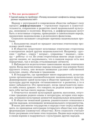 89
2. Что нас разъединяет?
Сделай вывод по проблеме: «Почему возникают конфликты между людьми
разных национальностей?»
Наряду с интеграцией в современном обществе набирает силу
процесс дифференциации – стремление народов к самостоя-
тельности, сохранению и развитию своей национальной культу-
ры, экономики и политики. Впрочем, у дифференциации могут
быть и негативные стороны, приводящие к самоизоляции народа,
проявлению национализма и религиозного фанатизма.
Социологи называют следующие причины национальных про-
блем:
1. Большинство людей не придают значения этническому про-
шлому своей семьи.
2. В обществе существуют негативные этнические стереотипы
в восприятии людей других национальностей. Например: «рус-
ские – грубые», «евреи – хитрые», «украинцы – жадные», «нем-
цы – роботы» и т.п. По этим стереотипам многие люди судят о
других нациях, не задумываясь, что в каждом народе есть как
порядочные, так и весьма отталкивающие личности.
3. Наблюдается недостаточное самосознание малых этнических
групп. Когда малочисленные народы попадают под влияние более
крупного этноса, они меньше внимания уделяют собственной
культуре, языку, обычаям и традициям.
4. В государстве, где проживают много народностей, зачастую
плохо организовано взаимообогащение национальных культур.
Доминирование одной культуры в обществе приводит к тому, что
культуры других народов «останавливаются» в развитии, а то и
вовсе забываются. Это происходит, когда представители како-
го-либо этноса думают, что говорить на родном языке и призна-
вать себя частью своего народа стыдно.
5. Отмечается низкий культурный уровень населения, отсут-
ствие традиции родного языка и литературы, истории этих наро-
дов, осознания культурных ценностей национальных меньшинств.
6. В обществе невысокий уровень уважительного отношения к
другим народам, непонимание межнационального сотрудничества.
В наши дни многие государства и народы стоят перед выбором:
жить по принципам интеграции (открытого общества) или диф-
ференциации (замкнутого общества). Хотя социологи считают
более разумным сочетание этих подходов. Людям надо вернуться
к своим корням и подружиться с культурами других народов.
 
