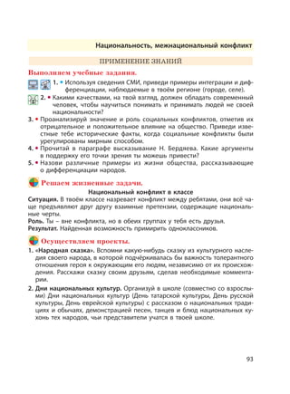 93
Национальность, межнациональный конфликт
ПРИМЕНЕНИЕ ЗНАНИЙ
Выполняем учебные задания.
1. Используя сведения СМИ, приведи примеры интеграции и диф-
ференциации, наблюдаемые в твоём регионе (городе, селе).
2. Какими качествами, на твой взгляд, должен обладать современный
человек, чтобы научиться понимать и принимать людей не своей
национальности?
3. Проанализируй значение и роль социальных конфликтов, отметив их
отрицательное и положительное влияние на общество. Приведи изве-
стные тебе исторические факты, когда социальные конфликты были
урегулированы мирным способом.
4. Прочитай в параграфе высказывание Н. Бердяева. Какие аргументы
в поддержку его точки зрения ты можешь привести?
5. Назови различные примеры из жизни общества, рассказывающие
о дифференциации народов.
Решаем жизненные задачи.
Национальный конфликт в классе
Ситуация. В твоём классе назревает конфликт между ребятами, они всё ча-
ще предъявляют друг другу взаимные претензии, содержащие националь-
ные черты.
Роль. Ты – вне конфликта, но в обеих группах у тебя есть друзья.
Результат. Найденная возможность примирить одноклассников.
Осуществляем проекты.
1. «Народная сказка». Вспомни какую-нибудь сказку из культурного насле-
дия своего народа, в которой подчёркивалась бы важность толерантного
отношения героя к окружающим его людям, независимо от их происхож-
дения. Расскажи сказку своим друзьям, сделав необходимые коммента-
рии.
2. Дни национальных культур. Организуй в школе (совместно со взрослы-
ми) Дни национальных культур (День татарской культуры, День русской
культуры, День еврейской культуры) с рассказом о национальных тради-
циях и обычаях, демонстрацией песен, танцев и блюд национальных ку-
хонь тех народов, чьи представители учатся в твоей школе.
 