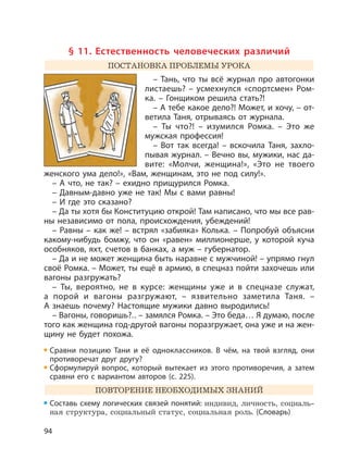 94
§ 11. Естественность человеческих различий
ПОСТАНОВКА ПРОБЛЕМЫ УРОКА
– Тань, что ты всё журнал про автогонки
листаешь? – усмехнулся «спортсмен» Ром-
ка. – Гонщиком решила стать?!
– А тебе какое дело?! Может, и хочу, – от-
ветила Таня, отрываясь от журнала.
– Ты что?! – изумился Ромка. – Это же
мужская профессия!
– Вот так всегда! – вскочила Таня, захло-
пывая журнал. – Вечно вы, мужики, нас да-
вите: «Молчи, женщина!», «Это не твоего
женского ума дело!», «Вам, женщинам, это не под силу!».
– А что, не так? – ехидно прищурился Ромка.
– Давным-давно уже не так! Мы с вами равны!
– И где это сказано?
– Да ты хотя бы Конституцию открой! Там написано, что мы все рав-
ны независимо от пола, происхождения, убеждений!
– Равны – как же! – встрял «забияка» Колька. – Попробуй объясни
какому-нибудь бомжу, что он «равен» миллионерше, у которой куча
особняков, яхт, счетов в банках, а муж – губернатор.
– Да и не может женщина быть наравне с мужчиной! – упрямо гнул
своё Ромка. – Может, ты ещё в армию, в спецназ пойти захочешь или
вагоны разгружать?
– Ты, вероятно, не в курсе: женщины уже и в спецназе служат,
а порой и вагоны разгружают, – язвительно заметила Таня. –
А знаешь почему? Настоящие мужики давно выродились!
– Вагоны, говоришь?.. – замялся Ромка. – Это беда… Я думаю, после
того как женщина год-другой вагоны поразгружает, она уже и на жен-
щину не будет похожа.
Сравни позицию Тани и её одноклассников. В чём, на твой взгляд, они
противоречат друг другу?
Сформулируй вопрос, который вытекает из этого противоречия, а затем
сравни его с вариантом авторов (с. 225).
ПОВТОРЕНИЕ НЕОБХОДИМЫХ ЗНАНИЙ
Составь схему логических связей понятий: индивид, личность, социаль-
ная структура, социальный статус, социальная роль. (Словарь)
 