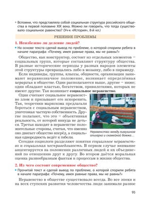 95
Вспомни, что представляла собой социальная структура российского обще-
ства в первой половине XIX века. Можно ли говорить, что тогда существо-
вало социальное равенство? (Уч-к «История», 8-й кл.)
РЕШЕНИЕ ПРОБЛЕМЫ
1. Неизбежно ли деление людей?
На основе текста сделай вывод по проблеме, о которой спорили ребята в
начале параграфа: «Почему, имея равные права, мы не равны?»
Общество, как конструктор, состоит из отдельных элементов –
социальных групп, которые составляют структуру общества.
В разные исторические периоды у разных народов элементы
этой структуры превращались либо в мозаику, либо в пирамиду.
Если индивиды, группы, классы, общности, организации зани-
мают неравнозначное положение, возникает определённая
иерархия в обществе. Одни располагаются выше, другие – ниже;
одни обладают властью, богатством, привилегиями, которых не
имеют другие. Так возникает социальное неравенство.
Одни считают социальное неравенст-
во злом и призывают его искоренить.
Так, теоретики марксизма предлагали
бороться с социальным неравенством,
уничтожая частную собственность. Дру-
гие полагают, что это – объективная
реальность, от которой никуда не деть-
ся. Третьи находят в неравенстве поло-
жительные стороны, считая, что именно
оно двигает общество вперёд, а социаль-
ная однородность ведёт к гибели.
Сегодня социологи разделяют понятия социальное неравенст-
во и социальная несправедливость. В первом случае внимание
акцентируется на положении различных людей и их объедине-
ний по отношению друг к другу. Во втором даётся моральная
оценка разнообразным фактам и процессам в жизни общества.
2. Из чего состоит современное общество?
Прочитай текст и сделай вывод по проблеме, о которой спорили ребята
в начале параграфа: «Почему, имея равные права, мы не равны?»
Неравенство в обществе существовало всегда. Во все эпохи и
на всех ступенях развития человечества люди занимали разное
Неравенство: между лимузином
олигарха и скамейкой бомжа…
 
