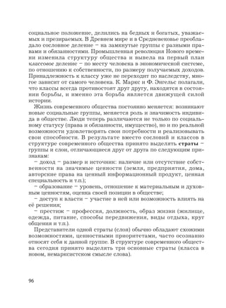 96
социальное положение, делились на бедных и богатых, уважае-
мых и презираемых. В Древнем мире и в Средневековье преобла-
дало сословное деление – на замкнутые группы с разными пра-
вами и обязанностями. Промышленная революция Нового време-
ни изменила структуру общества и вывела на первый план
классовое деление – по месту человека в экономической системе,
по отношению к собственности, по размеру получаемых доходов.
Принадлежность к классу уже не переходит по наследству, мно-
гое зависит от самого человека. К. Маркс и Ф. Энгельс полагали,
что классы всегда противостоят друг другу, находятся в состоя-
нии борьбы, и именно эта борьба является движущей силой
истории.
Жизнь современного общества постоянно меняется: возникают
новые социальные группы, меняется роль и значимость индиви-
да в обществе. Люди теперь различаются не только по социаль-
ному статусу (права и обязанности, имущество), но и по реальной
возможности удовлетворять свои потребности и реализовывать
свои способности. В результате вместо сословий и классов в
структуре современного общества принято выделять страты –
группы и слои, отличающиеся друг от друга по следующим при-
знакам:
– доход – размер и источник: наличие или отсутствие собст-
венности на значимые ценности (земля, предприятия, дома,
авторские права на ценный информационный продукт, ценная
специальность и т.п.);
– образование – уровень, отношение к материальным и духов-
ным ценностям, оценка своей позиции в обществе;
– доступ к власти – участие в ней или возможность влиять на
её решения;
– престиж – профессия, должность, образ жизни (жилище,
одежда, питание, способы передвижения, виды отдыха, круг
общения и т.п.).
Представители одной страты (слоя) обычно обладают схожими
возможностями, ценностными приоритетами, часто осознанно
относят себя к данной группе. В структуре современного общест-
ва сегодня принято выделять три основные страты (класса в
новом, немарксистском смысле слова).
 