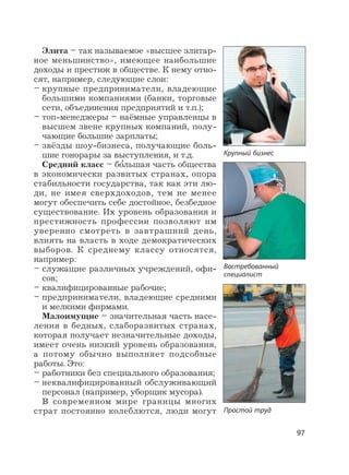 97
Элита – так называемое «высшее элитар-
ное меньшинство», имеющее наибольшие
доходы и престиж в обществе. К нему отно-
сят, например, следующие слои:
– крупные предприниматели, владеющие
большими компаниями (банки, торговые
сети, объединения предприятий и т.п.);
– топ-менеджеры – наёмные управленцы в
высшем звене крупных компаний, полу-
чающие большие зарплаты;
– звёзды шоу-бизнеса, получающие боль-
шие гонорары за выступления, и т.д.
Средний класс – бо
,
льшая часть общества
в экономически развитых странах, опора
стабильности государства, так как эти лю-
ди, не имея сверхдоходов, тем не менее
могут обеспечить себе достойное, безбедное
существование. Их уровень образования и
престижность профессии позволяют им
уверенно смотреть в завтрашний день,
влиять на власть в ходе демократических
выборов. К среднему классу относятся,
например:
– служащие различных учреждений, офи-
сов;
– квалифицированные рабочие;
– предприниматели, владеющие средними
и мелкими фирмами.
Малоимущие – значительная часть насе-
ления в бедных, слаборазвитых странах,
которая получает незначительные доходы,
имеет очень низкий уровень образования,
а потому обычно выполняет подсобные
работы. Это:
– работники без специального образования;
– неквалифицированный обслуживающий
персонал (например, уборщик мусора).
В современном мире границы многих
страт постоянно колеблются, люди могут
Крупный бизнес
Простой труд
Востребованный
специалист
 