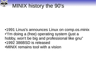 MINIX history the 90's
●1991 Linus's announces Linux on comp.os.minix
●“I'm doing a (free) operating system (just a
hobby, won't be big and professional like gnu”
●1992 386BSD is released
●MINIX remains tool with a vision
 