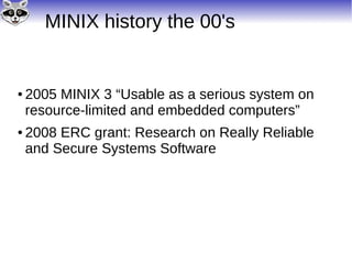MINIX history the 00's
● 2005 MINIX 3 “Usable as a serious system on
resource-limited and embedded computers”
● 2008 ERC grant: Research on Really Reliable
and Secure Systems Software
 