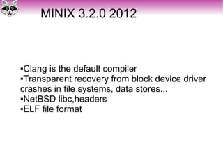MINIX 3.2.0 2012
●Clang is the default compiler
●Transparent recovery from block device driver
crashes in file systems, data stores...
●NetBSD libc,headers
●ELF file format
 