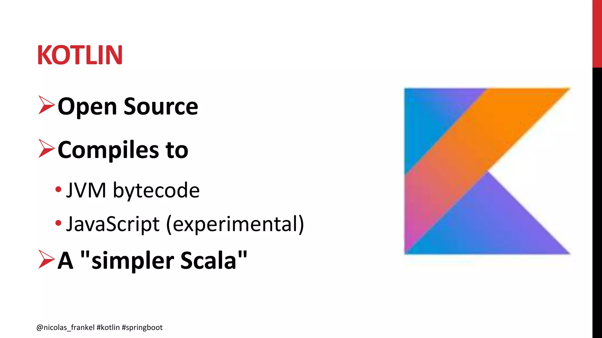 KOTLIN
@nicolas_frankel #kotlin #springboot
Open Source
Compiles to
• JVM bytecode
• JavaScript (experimental)
A "simpler Scala"
@nicolas_frankel #kotlin #springboot
 