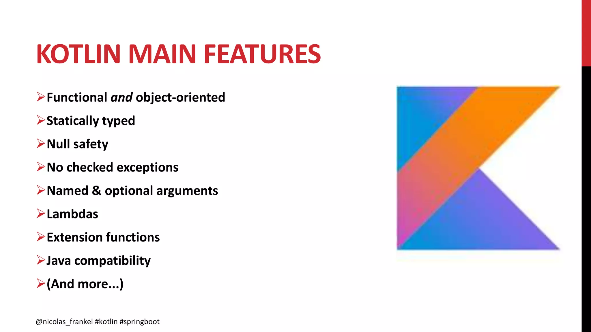 KOTLIN MAIN FEATURES
@nicolas_frankel #kotlin #springboot
Functional and object-oriented
Statically typed
Null safety
No checked exceptions
Named & optional arguments
Lambdas
Extension functions
Java compatibility
(And more...)
@nicolas_frankel #kotlin #springboot
 