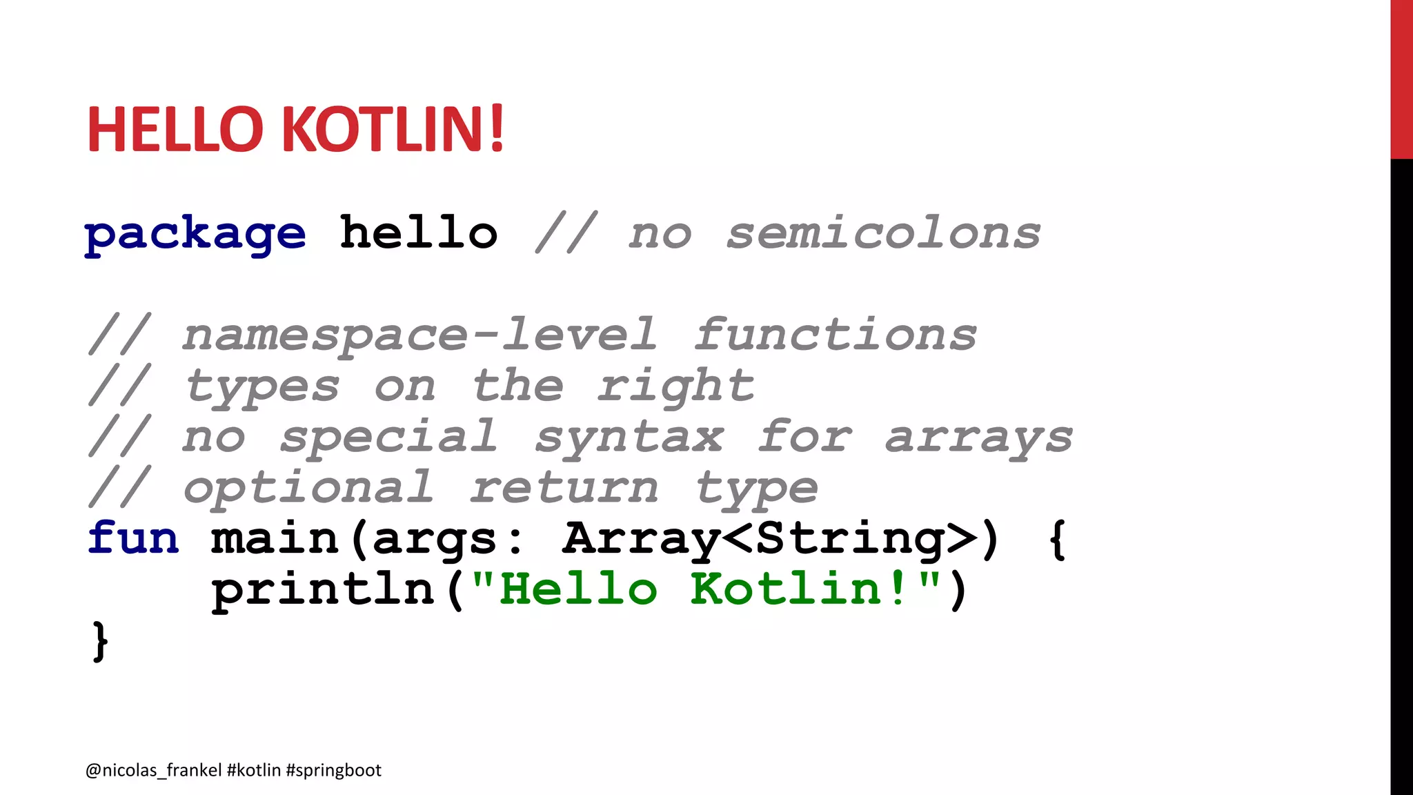 HELLO KOTLIN!
package hello // no semicolons
// namespace-level functions
// types on the right
// no special syntax for arrays
// optional return type
fun main(args: Array<String>) {
println("Hello Kotlin!")
}
@nicolas_frankel #kotlin #springboot@nicolas_frankel #kotlin #springboot
 