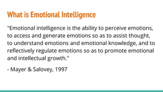 "Emotional intelligence is the ability to perceive emotions,
to access and generate emotions so as to assist thought,
to understand emotions and emotional knowledge, and to
reflectively regulate emotions so as to promote emotional
and intellectual growth."
- Mayer & Salovey, 1997
What is Emotional Intelligence
 