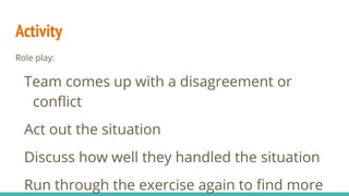 Role play:
Team comes up with a disagreement or
conflict
Act out the situation
Discuss how well they handled the situation
Run through the exercise again to find more
Activity
 