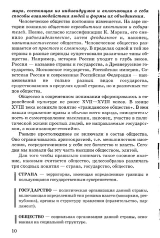 мира, состоящая из индивидуумов и включающая в себя
способы взаимодействия людей и формы их объединения.
Человеческое общество постоянно изменяется. На заре ис­
тории возникло общество первобытных охотников и собира­
телей. Позже, согласно классификации К. Маркса, его сме­
нило рабовладельческое, затем феодальное и, наконец,
капиталистическое общество. Человеческое общество раз­
вивается от простого к сложному. В пределах одной и той же
страны в разные периоды существовали различные типы об­
щества. Например, история России уходит в глубь веков.
Россия — название страны и государства, а Древнерусское го­
сударство, Московское государство, Российская империя, Со­
ветская Россия и современная Российская Федерация — наи­
менования не только разных видов государства,
существовавших в пределах одной страны, но и различных ти­
пов общества.
Общество в современном понимании сформировалось в ев­
ропейской культуре не ранее XVII—XVIII веков. В конце
XVIII века возникло понятие «гражданское общество». В нем
нашли отражение нравы и обычаи всего народа, самодеятель­
ность и самоуправление населения, наконец, участие в поли­
тической жизни простых людей, не направляемые государст­
вом, а возникающие стихийно.
Раньше простолюдинов не включали в состав общества.
Оно ограничивалось аристократией, т.е. меньшинством насе­
ления, сосредоточившим у себя все богатство и власть. Сего­
дня мы назвали бы эту часть высшим обществом, элитой.
Для того чтобы правильно понимать такое сложное явле­
ние, каковым считается общество, целесообразно различать
три сходных понятия — страна, государство, общество.
СТРАНА — территория, имеющая определенные границы и
пользующаяся государственным суверенитетом.
ГОСУДАРСТВО — политическая организация данной страны,
включающая определенный тип режима власти (монархия, рес­
публика), органы и структуру правления (правительство, пар­
ламент).
ОБЩЕСТВО — социальная организация данной страны, осно­
ванная на социальной структуре.
10
 