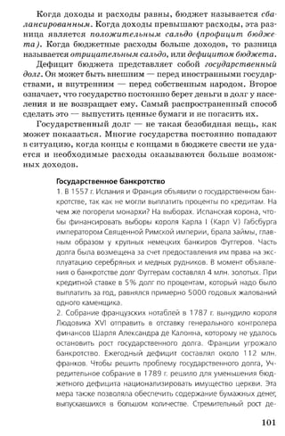 Когда доходы и расходы равны, бюджет называется сба­
лансированным. Когда доходы превышают расходы, эта раз­
ница является положительным сальдо {профицит, бюдже­
та). Когда бюджетные расходы больше доходов, то разница
называется отрицательным сальдо, или дефицитом бюджета.
Дефицит бюджета представляет собой государственный
долг. Он может быть внешним — перед иностранными государ­
ствами, и внутренним — перед собственным народом. Второе
означает, что государство постоянно берет деньги в долг у насе­
ления и не возвращает ему. Самый распространенный способ
сделать это — выпустить ценные бумаги и не погасить их.
Государственный долг — не такая безобидная вещь, как
может показаться. Многие государства постоянно попадают
в ситуацию, когда концы с концами в бюджете свести не уда­
ется и необходимые расходы оказываются больше возмож­
ных доходов.
Государственное банкротство
1. В 1557 г. Испания и Франция объявили о государственном бан­
кротстве, так как не могли выплатить проценты по кредитам. На
чем же погорели монархи? На выборах. Испанская корона, что­
бы финансировать выборы короля Карла I (Карл V) Габсбурга
императором Священной Римской империи, брала займы, глав­
ным образом у крупных немецких банкиров Фуггеров. Часть
долга была возмещена за счет предоставления им права на экс­
плуатацию серебряных и медных рудников. В момент объявле­
ния о банкротстве долг Фуггерам составлял 4 млн. золотых. При
кредитной ставке в 5 % долг по процентам, который надо было
выплатить за год, равнялся примерно 5000 годовых жалований
одного каменщика.
2. Собрание французских нотаблей в 1787 г. вынудило короля
Людовика XVI отправить в отставку генерального контролера
финансов Шарля Александра де Калонна, которому не удалось
остановить рост государственного долга. Франции угрожало
банкротство. Ежегодный дефицит составлял около 112 млн.
франков. Чтобы решить проблему государственного долга, Уч­
редительное собрание в 1789 г. решило для уменьшения бюд­
жетного дефицита национализировать имущество церкви. Эта
мера также позволяла обеспечить содержание бумажных денег,
выпускавшихся в большом количестве. Стремительный рост де­
101
 