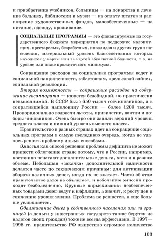 и приобретение учебников, больницы — на лекарства и лече­
ние больных, библиотеки и музеи — на оплату штатов и рас­
ширение художественных фондов, малообеспеченные — на
питание, одежду, проживание.
СОЦИАЛЬНЫЕ ПРОГРАММЫ — это финансируемые из госу­
дарственного бюджета мероприятия по поддержке малоиму­
щих, престарелых, безработных, инвалидов и других групп на­
селения, материальный уровень благосостояния которых
находится у черты или за чертой абсолютной бедности, т.е. на
уровне или ниже прожиточного минимума.
Сокращение расходов на социальные программы ведет к
социальной напряженности, забастовкам, «рельсовой войне»,
социальной революции.
Вторая возможность — сокращение расходов на содер­
жание госаппарата — кажется безобидной, но практически
невыполнимой. В СССР было 650 тысяч госчиновников, а в
сократившейся наполовину России — более 1200 тысяч.
Пропорционально возросли льготы, привилегии, взятки и по­
боры чиновников. Очень быстро они заняли верхний уровень
среднего класса и нижний уровень высшего класса.
Правительство в разных странах идет на сокращение соци­
альных программ в самую последнюю очередь, когда не уда­
лось решить проблему иными способами.
Эмиссия как способ решения проблемы дефицита не может
принести облегчение стране потому, что в России, например,
постоянно печатают дополнительные деньги, хотя и в разном
объеме. Небольшая «закачка» дополнительной наличности
делается часто по техническим причинам: для активизации
оборота наличных денег, когда их не хватает. Часто об этом
правительство даже не объявляет, и небольшие эмиссии про­
ходят безболезненно. Крупные впрыскивания необеспечен­
ных товарами денег ведут к инфляции, а значит, к росту цен и
снижению уровня жизни. Проблема не решается, а еще боль­
ше усложняется.
Одалживание денег у собственного населения или за гра­
ницей (а деньги у иностранных государств также берутся из
налогов своих граждан) тоже не всегда эффективно. В 1997—
1998 гг. правительство РФ выпустило огромное количество
103
 
