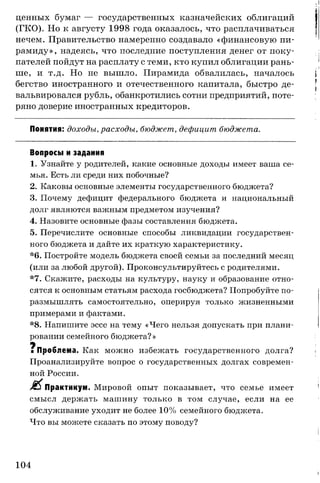 ценных бумаг — государственных казначейских облигаций
(ГКО). Но к августу 1998 года оказалось, что расплачиваться
нечем. Правительство намеренно создавало «финансовую пи­
рамиду», надеясь, что последние поступления денег от поку­
пателей пойдут на расплату с теми, кто купил облигации рань­
ше, и т.д. Но не вышло. Пирамида обвалилась, началось
бегство иностранного и отечественного капитала, быстро де­
вальвировался рубль, обанкротились сотни предприятий, поте­
ряно доверие иностранных кредиторов.
Понятия: доходы, расходы, бюджет, дефицит бюджета.
Вопросы и задания
1. Узнайте у родителей, какие основные доходы имеет ваша се­
мья. Есть ли среди них побочные?
2. Каковы основные элементы государственного бюджета?
3. Почему дефицит федерального бюджета и национальный
долг являются важным предметом изучения?
4. Назовите основные фазы составления бюджета.
5. Перечислите основные способы ликвидации государствен­
ного бюджета и дайте их краткую характеристику.
*6. Постройте модель бюджета своей семьи за последний месяц
(или за любой другой). Проконсультируйтесь с родителями.
*7. Скажите, расходы на культуру, науку и образование отно­
сятся к основным статьям расхода госбюджета? Попробуйте по­
размышлять самостоятельно, оперируя только жизненными
примерами и фактами.
*8. Напишите эссе на тему «Чего нельзя допускать при плани­
ровании семейного бюджета? »
у
■ Проблема. Как можно избежать государственного долга?
Проанализируйте вопрос о государственных долгах современ­
ной России.
Практикум. Мировой опыт показывает, что семье имеет
смысл держать машину только в том случае, если на ее
обслуживание уходит не более 10% семейного бюджета.
Что вы можете сказать по этому поводу?
104
 