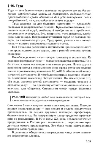 § 16. Труд
Труд — это деятельность человека, направленная на дости­
жение определенных целей, на сохранение, видоизменение,
приспособление среды обитания для удовлетворения своих
потребностей, на производство товаров и услуг.
Труд делится на две большие категории — производи­
тельный и непроизводительный. Производительным счи­
тается всякий труд, создающий продукты или предметы,
являющиеся товарами. Это, например, труд шахтера, хлебо­
роба или токаря. Непроизводительный труд не создает то­
вары, он оказывает услуги. Труд врача, учителя или менед­
жера — пример непроизводительного труда.
Нет никакого различия в значимости производительного
и непроизводительного труда, они в равной степени нужны
обществу.
Подобное деление имеет тесную привязку к экономике. Ее
основное предназначение — создание богатства общества. Но в
богатство входят все товары и не входят услуги. Но вот другая
закономерность: в современном мире сфера услуг все больше
теснит производство, занимая от 60 до 80% объема всей эконо­
мической активности. И чем более развитым является общест­
во, тем больше там сектор обслуживания. Но, несмотря на это,
оба вида экономической активности — создание товаров и
оказание услуг — по-прежнему остаются одинаково важны и
значимы для общества. Синонимом слову «труд» является
«работа».
РАБОТОЙ называется любой вид деятельности, который осу­
ществляется за определенное вознаграждение.
Оно может быть материальным и нематериальным. Матери­
альное вознаграждение — это деньги и оплата продуктами
производства. За деньги трудятся шахтеры, профессора,
бизнесмены и т.д. За натуральную плату трудился крестья­
нин до революции. В 90-е годы X X века неблагополучные
предприятия в России расплачивались с персоналом про­
дуктами своего производства. Это была тоже натуральная
выплата вознаграждения.
В рыночном обществе вознаграждение чаще всего называ­
ют заработной платой.
105
 