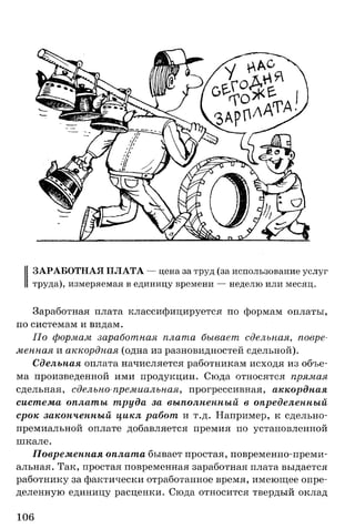 ЗАРАБОТНАЯ ПЛАТА — цена за труд (за использование услуг
труда), измеряемая в единицу времени — неделю или месяц.
Заработная плата классифицируется по формам оплаты,
по системам и видам.
По формам заработная плата бывает сдельная, повре­
менная и аккордная (одна из разновидностей сдельной).
Сдельная оплата начисляется работникам исходя из объе­
ма произведенной ими продукции. Сюда относятся прямая
сдельная, сдельно-премиальная, прогрессивная, аккордная
система оплаты труда за выполненный в определенный
срок законченный цикл работ и т.д. Например, к сдельно­
премиальной оплате добавляется премия по установленной
шкале.
Повременная оплата бывает простая, повременно-преми­
альная. Так, простая повременная заработная плата выдается
работнику за фактически отработанное время, имеющее опре­
деленную единицу расценки. Сюда относится твердый оклад
106
 