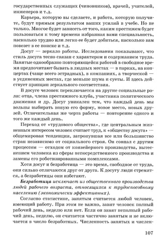 государственных служащих (чиновников), врачей, учителей,
инженеров и т.д.
Карьера, которую вы сделаете, и работа, которую получи­
те, будут прямым результатом ваших усилий в учебе. Но не
только. Многое будет зависеть от того, каким престижем будет
пользоваться к тому времени избранная вами специальность,
насколько трудно или легко ее будет добиться, насколько вам
повезет в ее поиске и т.д.
Досуг — зеркало работы. Исследования показывают, что
стиль досуга тесно связан с характером и содержанием труда.
Занятые однообразно повторяющейся работой в свободное вре­
мя предпочитают бывать в людных местах — в парках, на кон­
цертах (чаще всего эстрадных), в компаниях, а творческой —
в уединенных местах, где меньше шума и суеты. И здесь дей­
ствует принцип зеркального соответствия.
В досуге человек переключается на другие социальные ро­
ли: отца, члена престижного клуба, участника политического
движения и др. Досуг уникален тем, что каждый день мы
вольны выбирать новую его форму, новое место, новых дру­
зей. Отличительная же черта работы — повторение одного и
того же каждый день.
Переход от «трудового общества», где центральным жиз­
ненным интересом человек считает труд, к «обществу досуга» —
общемировая тенденция, затронувшая все или большинство
стран независимо от социального строя. Он совпал с другим
процессом — отходом от конвейерного производства, вытес­
нением человека из сферы непосредственного производства и
замены его роботизированными комплексами.
Хотя досуг и безработица — это время, свободное от труда,
они сильно отличаются друг от друга. К досугу люди стремят­
ся, а безработицы они избегают.
Безработица исключает из общественного производства
людей рабочего возраста, относящихся к трудоспособному
населению ( экономически эффективных).
Согласно статистике, занятым считается любой человек,
имеющий работу. При этом не важно, занят человек полный
рабочий день, неделю или нет. Если он занят неполный рабо­
чий день, неделю, он считается частично занятым и не вклю­
чается в число безработных. Численность занятых и числен­
107
 