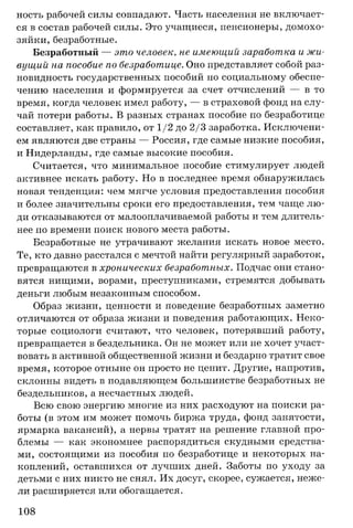 ность рабочей силы совпадают. Часть населения не включает­
ся в состав рабочей силы. Это учащиеся, пенсионеры, домохо­
зяйки, безработные.
Безработный — это человек, не имеющий заработка и жи­
вущий на пособие по безработице. Оно представляет собой раз­
новидность государственных пособий по социальному обеспе­
чению населения и формируется за счет отчислений — в то
время, когда человек имел работу, — в страховой фонд на слу­
чай потери работы. В разных странах пособие по безработице
составляет, как правило, от 1/2 до 2/3 заработка. Исключени­
ем являются две страны — Россия, где самые низкие пособия,
и Нидерланды, где самые высокие пособия.
Считается, что минимальное пособие стимулирует людей
активнее искать работу. Но в последнее время обнаружилась
новая тенденция: чем мягче условия предоставления пособия
и более значительны сроки его предоставления, тем чаще лю­
ди отказываются от малооплачиваемой работы и тем длитель­
нее по времени поиск нового места работы.
Безработные не утрачивают желания искать новое место.
Те, кто давно расстался с мечтой найти регулярный заработок,
превращаются в хронических безработных. Подчас они стано­
вятся нищими, ворами, преступниками, стремятся добывать
деньги любым незаконным способом.
Образ жизни, ценности и поведение безработных заметно
отличаются от образа жизни и поведения работающих. Неко­
торые социологи считают, что человек, потерявший работу,
превращается в бездельника. Он не может или не хочет участ­
вовать в активной общественной жизни и бездарно тратит свое
время, которое отныне он просто не ценит. Другие, напротив,
склонны видеть в подавляющем большинстве безработных не
бездельников, а несчастных людей.
Всю свою энергию многие из них расходуют на поиски ра­
боты (в этом им может помочь биржа труда, фонд занятости,
ярмарка вакансий), а нервы тратят на решение главной про­
блемы — как экономнее распорядиться скудными средства­
ми, состоящими из пособия по безработице и некоторых на­
коплений, оставшихся от лучших дней. Заботы по уходу за
детьми с них никто не снял. Их досуг, скорее, сужается, неже­
ли расширяется или обогащается.
108
 