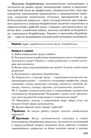 Причины безработицы: экономическая конкуренция, в
частности на рынке труда; несовпадение спроса и предложе­
ния рабочей силы по профессиям, специальностям; спад про­
изводства; свертывание производства в традиционных отрас­
лях, закрытие технически отсталых предприятий и др.
В большинстве развитых стран государственное регулирова­
ние занятости и помощи безработным включает подготовку и
переподготовку рабочей силы, создание дополнительных ра­
бочих мест, содействие найму, выплату пособий по безработи­
це, страхование безработицы. Уровень и масштабы безработи­
цы — один из важнейших показателей состояния экономики.
Понятия: труд, заработная плата, досуг, безработица.
Вопросы и задания
1. Дайте определение труду и работе.
2. Чем различаются работники производительного и непроизво­
дительного труда? Узнайте у своих родителей, к какой катего­
рии они относятся.
3. Какие виды вознаграждения вы знаете? А какие знают ваши
родители?
4. Расскажите о причинах безработицы.
*5. Определите, к какому труду — производительному или не­
производительному — относятся следующие профессии: повар,
сапожник, токарь, редактор, сталевар, строитель, портной, ин­
женер, учитель, слесарь, грузчик, путепроходчик, водитель.
*6. С какими психологическими и социальными трудностями
сталкивается безработный? Подумайте, какие пути преодоле­
ния этих трудностей существуют в современном мире?
*7. Объясните, почему в современном мире сфера услуг все
больше теснит сферу производства.
*8. Каким образом досуг связан с работой?
щ
г Проблема. За какую работу следует платить наибольшую
зарплату?
Л Практикум. Когда экономическая ситуация в стране
благоприятна, безработица невысока, численность вступающей
в трудоспособный возраст молодежи мала, рабочие успевают
перепробовать профессии за более короткое время и раньше
109
 