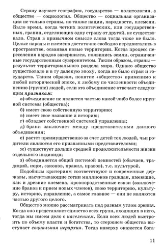 Страну изучает география, государство — политология, а
общество — социология. Общество — социальная организа­
ция не только страны, но также нации, народности, племени.
Было время, когда четких политических, или государствен­
ных, границ, отделяющих одну страну от другой, не существо­
вало. Стран в привычном смысле слова тогда тоже не было.
Целые народы и племена достаточно свободно передвигались в
пространстве, осваивая новые территории. Когда процесс пе­
реселения народов завершился, появились земли, ограничен­
ные государственным суверенитетом. Таким образом, страны —
результат территориального раздела мира. Однако общество
существовало и в ту далекую эпоху, когда не было стран и го­
сударств. Таким образом, понятие «общество» применимо к
любой исторической эпохе, к любому по численности объеди­
нению (группе) людей, если это объединение отвечает следую­
щим признакам:
а) объединение не является частью какой-либо более круп­
ной системы (общества);
б) имеет свою собственную территорию;
в) имеет свое название и историю;
г) обладает собственной системой управления;
д) браки заключает между представителями данного
объединения;
е) растет преимущественно за счет детей тех людей, чьи ро­
дители являются его признанными представителями;
ж) существует дольше средней продолжительности жизни
отдельного индивида;
з) объединяется общей системой ценностей (обычаев, тра­
диций, норм, законов, правил, нравов), т.е. культурой.
Подобным критериям соответствуют и современные дер­
жавы, насчитывающие сотни миллионов граждан, имеющие,
как и древние племена, кровнородственные связи (заключе­
ние браков и прием новых членов), свою территорию, культу­
ру, историю, управление, а самое главное — они не являются
частью другого целого.
Общество можно рассматривать под разным углом зрения.
Когда оно представляет единство всех групп, входящих в него,
тогда мы имеем дело с населением. Если всех людей выстро­
ить по объему власти и богатства, то стержнем общества вы­
ступает социальная иерархия. Тогда наверху окажется бога-
11
 