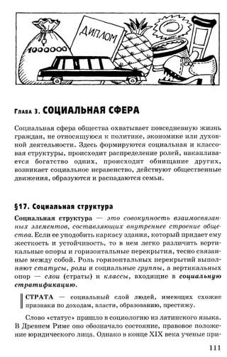 Г лав а 3. СОЦИАЛЬНАЯ СФЕРА
Социальная сфера общества охватывает повседневную жизнь
граждан, не относящуюся к политике, экономике или духов­
ной деятельности. Здесь формируются социальная и классо­
вая структуры, происходит распределение ролей, накаплива­
ется богатство одних, происходит обнищание других,
возникает социальное неравенство, действуют общественные
движения, образуются и распадаются семьи.
§17. Социальная структура
Социальная структура — это совокупность взаимосвязан­
ных элементов, составляющих внутреннее строение обще­
ства. Если ее уподобить каркасу здания, который придает ему
жесткость и устойчивость, то в нем легко различить верти­
кальные опоры и горизонтальные перекрытия, тесно связан­
ные между собой. Роль горизонтальных перекрытий выпол­
няют статусы, роли и социальные группы, а вертикальных
опор — слои (страты) и классы, входящие в социальную
стратификацию.
СТРАТА — социальный слой людей, имеющих схожие
признаки по доходам, власти, образованию, престижу.
Слово «статус» пришло в социологию из латинского языка.
В Древнем Риме оно обозначало состояние, правовое положе­
ние юридического лица. Однако в конце XIX века ученые при­
111
 