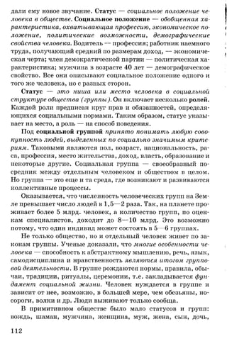 дали ему новое звучание. Статус — социальное положение че­
ловека в обществе. Социальное положение — обобщенная ха­
рактеристика, охватывающая профессию, экономическое по­
ложение, политические возможности, демографические
свойства человека. Водитель — профессия; работник наемного
труда, получающий средний по размерам доход, — экономиче­
ская черта; член демократической партии — политическая ха­
рактеристика; мужчина в возрасте 40 лет — демографическое
свойство. Все они описывают социальное положение одного и
того же человека, но с разных сторон.
Статус — это ниша или место человека в социальной
структуре общества (группы). Он включает несколько ролей.
Каждой роли предписан круг прав и обязанностей, определя­
ющихся социальными нормами. Таким образом, статус указы­
вает на место, а роль — на способ поведения.
Под социальной группой принято понимать любую сово­
купность людей, выделенных по социально значимым крите­
риям. Таковыми являются пол, возраст, национальность, ра­
са, профессия, место жительства, доход, власть, образование и
некоторые другие. Социальная группа — своеобразный по­
средник между отдельным человеком и обществом в целом.
Но группа — это еще и та среда, где возникают и развиваются
коллективные процессы.
Оказывается, что численность человеческих групп на Зем­
ле превышает число людей в 1,5— 2 раза. Так, на планете про­
живает более 5 млрд. человек, а количество групп, по оцен­
кам специалистов, доходит до 8— 10 млрд. Это возможно
потому, что один индивид может состоять в 5—6 группах.
Не только общество, но и отдельный человек живет по за­
конам группы. Ученые доказали, что многие особенности че­
ловека — способность к абстрактному мышлению, речь, язык,
самодисциплина и нравственность являются итогом группо­
вой деятельности. В группе рождаются нормы, правила, обы­
чаи, традиции, ритуалы, церемонии, т.е. закладывается фун­
дамент социальной жизни. Человек нуждается в группе и
зависит от нее, возможно, в большей мере, чем обезьяны, но­
сороги, волки и др. Люди выживают только сообща.
В примитивном обществе было мало статусов и групп:
вождь, шаман, мужчина, женщина, муж, жена, сын, дочь,
112
 