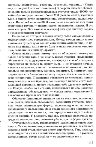 охотник, собиратель, ребенок, взрослый, старик... (Какие
еще — подумайте самостоятельно.) В современном же общест­
ве одних только профессиональных статусов около 40000, се-
мейно-брачно-родственных более 200 (деверь, сноха, кузина и
т.д.), а также сотни политических, религиозных, экономиче­
ских. На нашей планете 3000 языков, за каждым из них стоит
этническая группа — нация, народ, народность, племя. И это
тоже статусы. Они входят в демографическую систему наряду
с половозрастными статусами.
Социальные статусы связаны между собой социальными и
межличностными отношениями. Между начальником и под­
чиненным существуют только социальные отношения. Но по­
мимо них между ними могут быть и межличностные отноше­
ния, если они, к примеру, дружат.
Статус важно знать потому, что он объясняет, почему че­
ловек поступил так, а не иначе. Когда говорят «положение
обязывает», то подразумевают, что форму и способ поведения
определяют не только (а может быть, и не столько) личные
качества человека, сколько занимаемое положение, то, на­
сколько оно престижное, важное, значимое. К примеру, пре­
подаватель или бизнесмен не могут одеваться кое-как и вести
себя неприлично. Положение обязывает их следовать приня­
тому этикету. А вот бродяга, занимающий низкое место в со­
циальной иерархии, может позволить себе одеваться небреж­
но. Статус, особенно высокий, накладывает на его носителя
определенные обязательства — совокупность ограничений,
касающихся прежде всего поведения.
Общество придумало внешние знаки отличия, позволяю­
щие разграничивать обладателей различных статусов. Воен­
ные носят специальную форму, выделяющую их из массы
гражданского населения. Но и среди воинского контингента
существуют знаки отличия, они определяются иерархией во­
инских званий. У рядового, майора, генерала различные на­
грудные знаки, погоны, головные уборы, цвет и форма одежды.
I Статусные символы гражданского населения не так опреде-
| ленны. Тем не менее, интуитивно мы их различаем. У каждого
| сословия свой стиль одежды и своя атрибутика. Так, цилиндр
ассоциируется у нас с английским лордом, армяк — с русским
крестьянином, трусы и майка — со спортсменом и т.д.
113
 