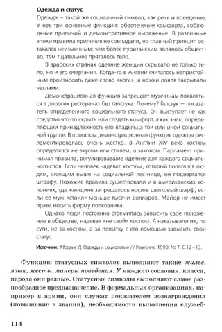 Одежда и статус
Одежда - такой же социальный символ, как речь и поведение.
У нее три основные функции: обеспечение комфорта, соблю­
дение приличий и демонстративное выражение. В различные
эпохи правила приличия не совпадали, но главный принцип ос­
тавался неизменным: чем более пуританским являлось общест­
во, тем тщательнее пряталось тело.
В арабских странах одеяние женщин скрывало не только те­
ло, но и его очертания. Когда-то в Англии считалось непристой­
ным произносить даже слово «нога», а ножки рояля закрывали
чехлами.
Демонстрационная функция запрещает мужчинам появлять­
ся в дорогих ресторанах без галстука. Почему? Галстук — показа­
тель определенного социального статуса. Он выступает не как
средство что-то скрыть или создать комфорт, а как знак, опреде­
ляющий принадлежность его владельца той или иной социаль­
ной группе. В прошлом демонстрационная функция одежды рег­
ламентировалась очень жестко. В Англии XIV века костюм
определялся не вкусом или стилем, а законом. Парламент при­
нимал правила, регулировавшие одеяние для каждого социаль­
ного слоя. Если человек надевал костюм, который полагался лю­
дям, стоящим выше на социальной лестнице, он подвергался
штрафу. Похожие правила существовали и в американских ко­
лониях, где женщине запрещалось носить шелковый шарф, ес­
ли ее муж «стоил» меньше тысячи долларов. Майор не имеет
права носить форму полковника.
Однако люди постоянно стремились завысить свое положе­
ние в обществе, надевая «не свой» костюм. А наказывали их, по
сути, не за костюм, а за попытку с его помощью завысить свой
статус.
Источник: Моррис Д. Одежда и социология // Ровесник. 1990. № 7. С.12— 13.
Функцию статусных символов выполняют также жилье,
язык, жесты, манеры поведения. У каждого сословия, класса,
народа они разные. Статусные символы выполняют самое раз­
нообразное предназначение. В формальных организациях, на­
пример в армии, они служат показателем вознаграждения
(повышение в звании), необходимости выполнения служеб­
114
 