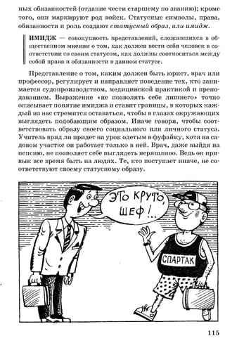 ных обязанностей (отдание чести старшему по званию); кроме
того, они маркируют род войск. Статусные символы, права,
обязанности и роль создают статусный образ, или имидж.
ИМИДЖ — совокупность представлений, сложившихся в об­
щественном мнении о том, как должен вести себя человек в со­
ответствии со своим статусом, как должны соотноситься между
собой права и обязанности в данном статусе.
Представление о том, каким должен быть юрист, врач или
профессор, регулирует и направляет поведение тех, кто зани­
мается судопроизводством, медицинской практикой и препо­
даванием. Выражение «не позволять себе лишнего» точно
описывает понятие имиджа и ставит границы, в которых каж­
дый из нас стремится оставаться, чтобы в глазах окружающих
выглядеть подобающим образом. Иначе говоря, чтобы соот­
ветствовать образу своего социального или личного статуса.
Учитель вряд ли придет на урок одетым в фуфайку, хотя на са­
довом участке он работает только в ней. Врач, даже выйдя на
пенсию, не позволяет себе выглядеть неряшливо. Ведь он при­
вык все время быть на людях. Те, кто поступает иначе, не со­
ответствуют своему статусному образу.
115
 