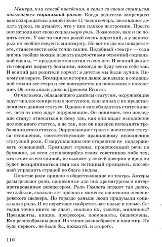 Манера, или способ поведения, в связи со своим статусом
называется социальной ролью. Когда родители запрещают
вам возвращаться домой после 11 часов вечера, заставляют де­
лать уроки, не думайте, что у них плохое настроение. Просто
они исполняют свою социальную роль. Возможно, вам и не по­
нять этого. У вас-то список ролей очень короткий, а у некото­
рых он вообще сведен к минимуму. Но вот когда вы повзросле­
ете, станете вести себя точно также. Подобный «театр» — если
жизнь вообще можно назвать подмостками огромной социаль­
ной сцены, — продолжается сотни тысяч лет. И всякий раз де­
ти говорят: вырасту большим, никогда не буду вести себя так.
И всякий раз родители ворчат: в детстве мы были лучше. Ни­
кому не верьте. Всемирная история давно доказала: в социаль­
ной жизни все старо и все повторяется из поколения в поколе­
ние. Об этом знали даже в Древнем Египте.
От человека, обладающего данным статусом, окружающие
ждут вполне конкретных поступков, связанных с их представ­
лением о данном статусе. Однако и сам обладатель статуса зна­
ет, чего от него ждут окружающие. Он понимает, что послед­
ние станут относиться к нему так, как они видят исполнение
положенного статуса, а не так, как он намерен исполнять тре­
бования этого статуса. Окружающие строят с носителем стату­
са отношения, соответствующие правильному исполнению
статусной роли. С нарушающим они стараются не поддержи­
вать отношений. Президент страны, произносящий речи по
бумажке, во всем слушающийся своих советников либо тех,
кто стоит за его спиной, не вызовет у людей доверия и вряд ли
будет восприниматься ими как истинный президент, способ­
ный управлять страной во благо людям.
Понятие роли пришло в обществознание из театра. Актеры
разыгрывают роли, написанные для них драматургом и интер­
претированные режиссером. Роль Гамлета играют так долго,
что забыли, сколько лет прошло с момента написания шекспи­
ровского шедевра. Но гораздо раньше люди придумали соци­
альные роли. И не перестают изобретать все новые и новые. Се­
годня точно никто не знает, сколько их, тысячи, миллионы?
Президенты, нищие, профессора, космонавты, бизнесмены.
Как разнообразны роли! Но также разнообразен и наш мир. Не
будь первого, не было бы, пожалуй, и второго.
116
 