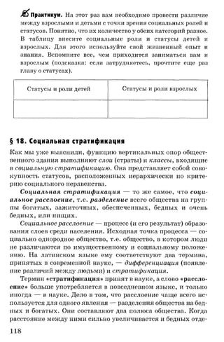 >£^Практикум. На этот раз вам необходимо провести различие
между взрослыми и детьми с точки зрения социальных ролей и
статусов. Понятно, что их количество у обеих категорий разное.
В таблицу внесите социальные роли и статусы детей и
взрослых. Для этого используйте свой жизненный опыт и
знания. Вспомните все, чем приходится заниматься вам и
взрослым (подсказка: если затрудняетесь, прочтите еще раз
главу о статусах).
Статусы и роли детей Статусы и роли взрослых
§ 18. Социальная стратификация
Как мы уже выяснили, функцию вертикальных опор общест­
венного здания выполняют слои (страты) и классы, входящие
в социальную стратификацию. Она представляет собой сово­
купность статусов, расположенных иерархически по крите­
рию социального неравенства.
Социальная стратификация — то же самое, что соци­
альное расслоение, т.е. разделение всего общества на груп­
пы богатых, зажиточных, обеспеченных, бедных и очень
бедных, или нищих.
Социальное расслоение — процесс (и его результат) образо­
вания слоев среди населения. Исходная точка процесса — со­
циально однородное общество, т.е. общество, в котором люди
не различаются по имущественному и социальному положе­
нию. На латинском языке ему соответствуют два термина,
принятых в современной науке, — дифференциация (появле­
ние различий между людьми) и стратификация.
Термин «стратификация» принят в науке, а слово «рассло­
ение» больше употребляется в повседневном языке, и только
иногда — в науке. Дело в том, что расслоение чаще всего ис­
пользуется для одного явления — разделения общества на бед­
ных и богатых. Они составляют два полюса общества. Когда
расстояние между ними сильно увеличивается и бедных отде-
118
 