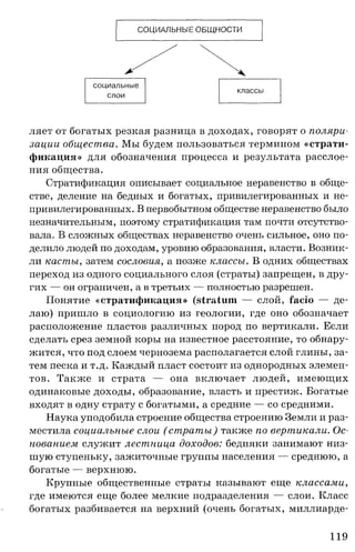 СОЦИАЛЬНЫЕ ОБЩНОСТИ
социальные
классы
слои
ляет от богатых резкая разница в доходах, говорят о поляри­
зации общества. Мы будем пользоваться термином « с т р а т и ­
ф и к а ц и я » для обозначения процесса и результата расслое­
ния общества.
Стратификация описывает социальное неравенство в обще­
стве, деление на бедных и богатых, привилегированных и не­
привилегированных. В первобытном обществе неравенство было
незначительным, поэтому стратификация там почти отсутство­
вала. В сложных обществах неравенство очень сильное, оно по­
делило людей по доходам, уровню образования, власти. Возник­
ли касты, затем сословия, а позже классы. В одних обществах
переход из одного социального слоя (страты) запрещен, в дру­
гих — он ограничен, а в третьих — полностью разрешен.
Понятие « с т р а т и ф и к а ц и я » (stra tu m — слой, fa cio — де­
лаю) пришло в социологию из геологии, где оно обозначает
расположение пластов различных пород по вертикали. Если
сделать срез земной коры на известное расстояние, то обнару­
жится, что под слоем чернозема располагается слой глины, за­
тем песка и т.д. Каждый пласт состоит из однородных элемен­
тов. Также и страта — она включает людей, имеющих
одинаковые доходы, образование, власть и престиж. Богатые
входят в одну страту с богатыми, а средние — со средними.
Наука уподобила строение общества строению Земли и раз­
местила социальные слои ( страты) также по вертикали. Ос­
нованием служит лестница доходов: бедняки занимают низ­
шую ступеньку, зажиточные группы населения — среднюю, а
богатые — верхнюю.
Крупные общественные страты называют еще классами,
где имеются еще более мелкие подразделения — слои. Класс
богатых разбивается на верхний (очень богатых, миллиарде-
119
 
