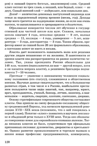 ров) и нижний (просто богатых, миллионеров) слои. Средний
класс состоит из трех слоев, а низший, или бедный, класс — из
двух. Самый нижний слой — андеркласс, или социальное дно.
Доход — количество денежных поступлений индивида или
семьи за определенный период времени (месяц, год). Доходы
чаще всего тратятся на поддержание жизни, но если они очень
высоки, то накапливаются и превращаются в богатство.
Образование измеряется числом лет обучения в государ­
ственной или частной школе или вузе. Скажем, начальная
школа означает 4 года, неполная средняя — 9 лет, полная
средняя — 11, колледж — 4 года, университет — 5 лет, аспи­
рантура — 3 года, докторантура — 3 года. Таким образом, про­
фессор имеет за спиной более 20 лет формального образования,
а сантехник может не иметь и восьми.
Власть дает возможность навязывать волю или решения
другим людям независимо от их желания. В зависимости от
уровня власти она распространяется на разное количество че­
ловек. Так, указы президента России обязательны для
148 млн. человек (выполняются ли они — другой вопрос, хотя
и он касается вопроса власти), а решениям бригадира подчи­
няются 7— 10 человек.
Престиж — уважение к занимаемому человеком социаль­
ному положению (его статусу), сложившееся в общественном
мнении. Научные данные свидетельствуют, что в большинстве
развитых стран, в том числе и в России, наибольшим прести­
жем пользуются такие виды занятий, как, например, юрист,
врач, преподаватель, ученый, банкир, летчик, инженер, а наи­
меньшим — водитель, сварщик, плотник, сантехник, дворник.
Основу стратификации современного общества составляют
классы. Они пришли на смену феодально-сословному общест­
ву средневековой Европы, под натиском промышленной рево­
люции XVII—XIX веков (вспомните, что о ней говорилось в
первой главе). Понятие «класс» появилось в научном лексико­
не и обыденной речи только в XVIII веке. Тогда оно обознача­
ло совершенно новое для европейского сознания явление. Тог­
да никаких классов не было, существовало три официально
признанных сословия: духовенство, дворянство и крестьянст­
во. Однако развитие промышленности и торговли вызвало к
жизни новые профессии: предпринимателя, коммерсанта,
120
 