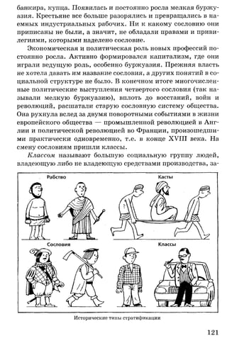 банкира, купца. Появилась и постоянно росла мелкая буржу­
азия. Крестьяне все больше разорялись и превращались в на­
емных индустриальных рабочих. Ни к какому сословию они
приписаны не были, а значит, не обладали правами и приви­
легиями, которыми наделено сословие.
Экономическая и политическая роль новых профессий по­
стоянно росла. Активно формировался капитализм, где они
играли ведущую роль, особенно буржуазия. Прежняя власть
не хотела давать им название сословия, а других понятий в со­
циальной структуре не было. В конечном итоге многочислен­
ные политические выступления четвертого сословия (так на­
зывали мелкую буржуазию), вплоть до восстаний, войн и
революций, расшатали старую сословную систему общества.
Она рухнула вслед за двумя поворотными событиями в жизни
европейского общества — промышленной революцией в Анг­
лии и политической революцией во Франции, произошедши­
ми практически одновременно, т.е. в конце XVIII века. На
смену сословиям пришли классы.
Классом называют большую социальную группу людей,
владеющую либо не владеющую средствами производства, за-
Исторические типы стратификации
121
 