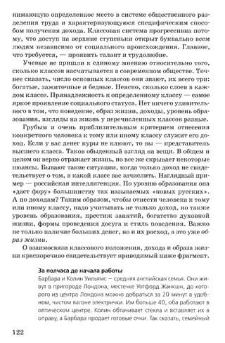 нимающую определенное место в системе общественного раз­
деления труда и характеризующуюся специфическим спосо­
бом получения дохода. Классовая система прогрессивна пото­
му, что доступ на верхние ступеньки открыт буквально всем
людям независимо от социального происхождения. Главное,
что требуется, — проявить талант и трудолюбие.
Ученые не пришли к единому мнению относительно того,
сколько классов насчитывается в современном обществе. Точ­
нее сказать, число основных классов они знают, их всего три:
богатые, зажиточные и бедные. Неясно, сколько слоев в каж­
дом классе. Принадлежность к определенному классу — самое
яркое проявление социального статуса. Нет ничего удивитель­
ного в том, что поведение, образ жизни, доходы, уровень обра­
зования, взгляды на жизнь у перечисленных классов разные.
Грубым и очень приблизительным критерием отнесения
конкретного человека к тому или иному классу служит его до­
ход. Если у вас денег куры не клюют, то вы — представитель
высшего класса. Таков обыденный взгляд на вещи. В общем и
целом он верно отражает жизнь, но все же скрывает некоторые
нюансы. Бывают такие ситуации, когда только доход не свиде­
тельствует о том, в какой класс вас зачислить. Наглядный при­
мер — российская интеллигенция. По уровню образования она
«даст фору» большинству так называемых «новых русских».
А по доходам? Таким образом, чтобы отнести человека к тому
или иному классу, надо учитывать не только доход, но также
уровень образования, престиж занятий, богатство духовной
жизни, формы проведения досуга и стиль поведения. Важно
не только наличие больших денег, но и их расход, а это уже об­
раз жизни.
О взаимосвязи классового положения, дохода и образа жиз­
ни красноречиво свидетельствует приводимый ниже фрагмент.
За полчаса до начала работы
Барбара и Колин Уильямс - средняя английская семья. Они ж и­
вут в пригороде Лондона, местечке Уотфорд Жанкшн, до кото­
рого из центра Лондона можно добраться за 20 минут в удоб­
ном, чистом вагоне электрички. Им больше 40, оба работают в
оптическом центре. Колин обтачивает стекла и вставляет их в
оправу, а Барбара продает готовые очки. Так сказать, семейный
122
 