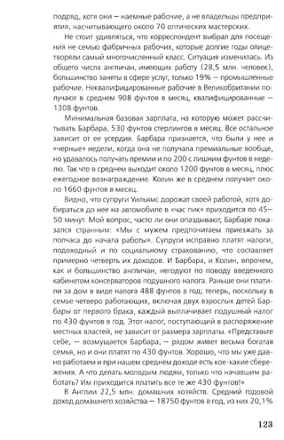 подряд, хотя они - наемные рабочие, а не владельцы предпри­
ятия, насчитывающего около 70 оптических мастерских.
Не стоит удивляться, что корреспондент выбрал для посеще­
ния не семью фабричных рабочих, которые долгие годы олице­
творяли самый многочисленный класс. Ситуация изменилась. Из
общего числа англичан, имеющих работу (28,5 млн. человек),
большинство заняты в сфере услуг, только 1 9 % - промышленные
рабочие. Неквалифицированные рабочие в Великобритании по­
лучают в среднем 908 фунтов в месяц, квалифицированные —
1308 фунтов.
Минимальная базовая зарплата, на которую может рассчи­
тывать Барбара, 530 фунтов стерлингов в месяц. Все остальное
зависит от ее усердия. Барбара признается, что были у нее и
«черные» недели, когда она не получала премиальные вообще,
но удавалось получать премии и по 200 с лишним фунтов в неде­
лю. Так что в среднем выходит около 1200 фунтов в месяц, плюс
ежегодное вознаграждение. Колин же в среднем получает око­
ло 1660 фунтов в месяц.
Видно, что супруги Уильямс дорожат своей работой, хотя до­
бираться до нее на автомобиле в «час пик» приходится по 4 5 -
50 минут. Мой вопрос, часто ли они опаздывают, Барбаре пока­
зался странным: «Мы с мужем предпочитаем приезжать за
полчаса до начала работы». Супруги исправно платят налоги,
подоходный и по социальному страхованию, что составляет
примерно четверть их доходов. И Барбара, и Колин, впрочем,
как и большинство англичан, негодуют по поводу введенного
кабинетом консерваторов подушного налога. Раньше они плати­
ли за дом в виде налога 488 фунтов в год; теперь, поскольку в
семье четверо работающих, включая двух взрослых детей Бар­
бары от первого брака, каждый выплачивает подушный налог
по 430 фунтов в год. Этот налог, поступающий в распоряжение
местных властей, не зависит от размера зарплаты. «Представьте
себе, - возмущается Барбара, — рядом живет весьма богатая
семья, но и они платят по 430 фунтов. Хорошо, что мы уже дав­
но работаем и при нашем среднем доходе есть кое-какие сбере­
жения. А что делать молодым людям, только что начавшим ра­
ботать? Им приходится платить все те же 430 фунтов!»
В Англии 22,5 млн. домашних хозяйств. Средний годовой
доход домашнего хозяйства - 18750 фунтов в год, из них 20,1 %
123
 