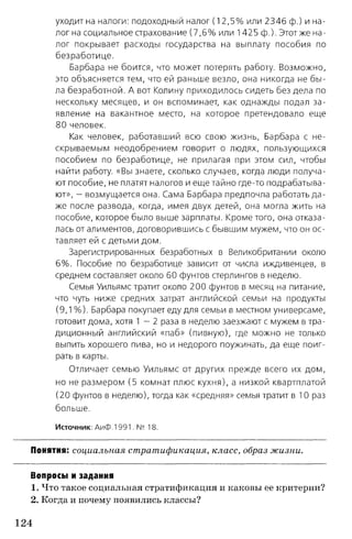 уходит на налоги: подоходный налог (1 2 ,5 % или 2346 ф.) и на­
лог на социальное страхование (7 ,6 % или 1425 ф.). Этотже на­
лог покрывает расходы государства на выплату пособия по
безработице.
Барбара не боится, что может потерять работу. Возможно,
это объясняется тем, что ей раньше везло, она никогда не бы ­
ла безработной. А вот Колину приходилось сидеть без дела по
нескольку месяцев, и он вспоминает, как однажды подал за­
явление на вакантное место, на которое претендовало еще
80 человек.
Как человек, работавший всю свою жизнь, Барбара с не­
скрываемым неодобрением говорит о людях, пользующихся
пособием по безработице, не прилагая при этом сил, чтобы
найти работу. «Вы знаете, сколько случаев, когда люди получа­
ют пособие, не платят налогов и еще тайно где-то подрабатыва­
ют», - возмущается она. Сама Барбара предпочла работать да­
же после развода, когда, имея двух детей, она могла жить на
пособие, которое было выше зарплаты. Кроме того, она отказа­
лась от алиментов, договорившись с бывшим мужем, что он ос­
тавляет ей с детьми дом.
Зарегистрированных безработных в Великобритании около
6% . Пособие по безработице зависит от числа иждивенцев, в
среднем составляет около 60 фунтов стерлингов в неделю.
Семья Уильямс тратит около 200 фунтов в месяц на питание,
что чуть ниже средних затрат английской семьи на продукты
(9,1 %). Барбара покупает еду для семьи в местном универсаме,
готовит дома, хотя 1 - 2 раза в неделю заезжают с мужем в тра­
диционный английский «паб» (пивную), где можно не только
выпить хорошего пива, но и недорого поужинать, да еще поиг­
рать в карты.
Отличает семью Уильямс от других прежде всего их дом,
но не размером (5 комнат плюс кухня), а низкой квартплатой
(20 фунтов в неделю), тогда как «средняя» семья тратит в 10 раз
больше.
Источник: АиФ. 1991. № 18.
Понятия: социальная стратификация, класс, образ жизни.
Вопросы и задания
1. Что такое социальная стратификация и каковы ее критерии?
2. Когда и почему появились классы?
124
 
