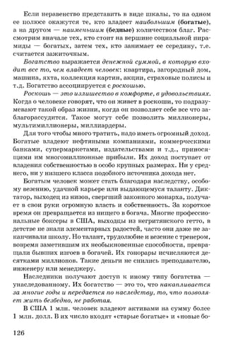Если неравенство представить в виде шкалы, то на одном
ее полюсе окажутся те, кто владеет наибольшим (богатые),
а на другом — наименьшим (бедные) количеством благ. Рас­
смотрим вначале тех, кто стоит на вершине социальной пира­
миды — богатых, затем тех, кто занимает ее середину, т.е.
считается зажиточным.
Богатство выражается денежной суммой, в которую вхо­
дит все то, чем владеет человек: квартира, загородный дом,
машина, яхта, коллекция картин, акции, страховые полисы и
т.д. Богатство ассоциируется с роскошью.
Роскошь — это излишество в комфорте, в удовольствиях.
Когда о человеке говорят, что он живет в роскоши, то подразу­
мевают такой образ жизни, когда он позволяет себе все что за­
благорассудится. Такое могут себе позволить миллионеры,
мультимиллионеры, миллиардеры.
Для того чтобы много тратить, надо иметь огромный доход.
Богатые владеют нефтяными компаниями, коммерческими
банками, супермаркетами, издательствами и т.д., принося­
щими им многомиллионные прибыли. Их доход поступает от
владения собственностью в особо крупных размерах. Ни у сред­
него, ни у низшего класса подобного источника дохода нет.
Богатым человек может стать благодаря наследству, особо­
му везению, удачной карьере или выдающемуся таланту. Дик­
татор, выходец из низов, свергший законного монарха, получа­
ет в свои руки огромную власть и собственность. За короткое
время он превращается из нищего в богача. Многие профессио­
нальные боксеры в США, выходцы из негритянского гетто, в
детстве не знали элементарных радостей, часто они даже не за­
канчивали школу. Но талант, трудолюбие и везение с тренером,
вовремя заметившим их необыкновенные способности, превра­
щали бывших изгоев в богачей. Их гонорары исчисляются де­
сятками миллионов. Такие деньги не снились преподавателю,
инженеру или менеджеру.
Наследники получают доступ к иному типу богатства —
унаследованному. Их богатство — это то, что накапливается
за многие годы и передается по наследству, то, что позволя­
ет жить безбедно, не работая.
В США 1 млн. человек владеют активами на сумму более
1 млн. долл. В их число входят «старые богатые» и «новые бо­
126
 
