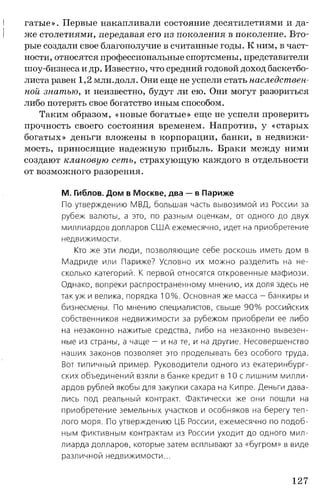 гатые». Первые накапливали состояние десятилетиями и да­
же столетиями, передавая его из поколения в поколение. Вто­
рые создали свое благополучие в считанные годы. К ним, в част­
ности, относятся профессиональные спортсмены, представители
шоу-бизнеса и др. Известно, что средний годовой доход баскетбо­
листа равен 1,2 млн.долл. Они еще не успели стать наследствен­
ной знатью, и неизвестно, будут ли ею. Они могут разориться
либо потерять свое богатство иным способом.
Таким образом, «новые богатые» еще не успели проверить
прочность своего состояния временем. Напротив, у «старых
богатых» деньги вложены в корпорации, банки, в недвижи­
мость, приносящие надежную прибыль. Браки между ними
создают клановую сеть, страхующую каждого в отдельности
от возможного разорения.
М. Гиблов. Дом в Москве, два — в Париже
По утверждению МВД, большая часть вывозимой из России за
рубеж валюты, а это, по разным оценкам, от одного до двух
миллиардов долларов СШ А ежемесячно, идет на приобретение
недвижимости.
Кто же эти люди, позволяющие себе роскошь иметь дом в
Мадриде или Париже? Условно их можно разделить на не­
сколько категорий. К первой относятся откровенные мафиози.
Однако, вопреки распространенному мнению, их доля здесь не
так уж и велика, порядка 10 % . Основная же масса — банкиры и
бизнесмены. По мнению специалистов, свыше 9 0 % российских
собственников недвижимости за рубежом приобрели ее либо
на незаконно нажитые средства, либо на незаконно вывезен­
ные из страны, а чаще - и на те, и на другие. Несовершенство
наших законов позволяет это проделывать без особого труда.
Вот типичный пример. Руководители одного из екатеринбург­
ских объединений взяли в банке кредит в 10 с лишним милли­
ардов рублей якобы для закупки сахара на Кипре. Деньги дава­
лись под реальный контракт. Фактически же они пошли на
приобретение земельных участков и особняков на берегу теп­
лого моря. По утверждению ЦБ России, ежемесячно по подоб­
ным фиктивным контрактам из России уходит до одного мил­
лиарда долларов, которые затем всплывают за «бугром» в виде
различной недвижимости...
127
 