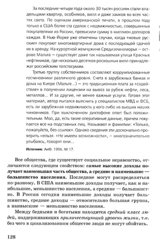За последние четыре года около 30 тысяч россиян стали вла­
дельцами квартир, особняков, вилл и даже замков во всех час­
тях света. По оценкам американской печати, в прошлом году
только в СШ А более ста сделок с недвижимостью, совершенных
покупателями из России, превысили сумму в миллион долларов
каждая. В Нью-Йорке уже отмечены случаи, когда «новые рус­
ские» покупают многоквартирные дома с последующей сдачей
их в аренду. На курортной жемчужине Средиземноморья - ост­
рове Мальта - существует даже так называемая улица Красных
нефтяников, где несколько десятков роскошных вилл принадле­
жат российским толстосумам.
Третью группу собственников составляют коррумпированные
госчиновники различного уровня. Счета в зарубежных банках и
дома на Кипре (Мальте...) - это традиционная плата за «содей­
ствие» в получении лицензии на вывоз за рубеж нефти, леса,
металлов... И за другие, не менее важные услуги. Готовя этот
материал, автор пытался выяснить у специалистов МВД и ФСБ,
есть ли зарубежная недвижимость у кого-либо из высших наших
чиновников. При выключенном диктофоне ответ был положи­
тельным. Мол, да, есть такие оперативные данные, причем поку­
пается все на подставных лиц. Называют и фамилии: «Только,
пожалуйста, без ссылок». Однако сведения эти досконально про­
верить нельзя. «Не имеем возможности», — многозначительно
улыбаясь, говорят они...
Источник: АиФ. 1996. № 17.
Все общества, где существует социальное неравенство, от­
личаются следующим свойством: самые высокие доходы по­
лучает наименьшая часть общества, а средние и наименьшие —
большинство населения. Последние могут распределяться
по-разному. В США наименьшие доходы получает, как и на­
ибольшие, меньшинство населения, а средние — большинст­
во. В России сегодня наименьшие доходы получает боль­
шинство, средние доходы — относительно большая группа,
а наивысшие — меньшинство населения.
Между бедными и богатыми находится средний класс лю­
дей, поддерживающих приличествующий уровень жизни, т.е.
без чего в цивилизованном обществе люди не могут обойтись.
128
 