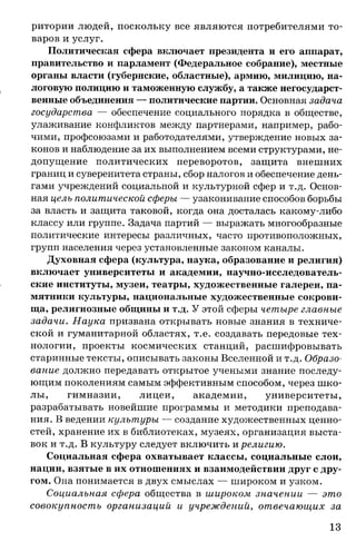 ритории людей, поскольку все являются потребителями то­
варов и услуг.
Политическая сфера включает президента и его аппарат,
правительство и парламент (Федеральное собрание), местные
органы власти (губернские, областные), армию, милицию, на­
логовую полицию и таможенную службу, а также негосударст­
венные объединения — политические партии. Основная задача
государства — обеспечение социального порядка в обществе,
улаживание конфликтов между партнерами, например, рабо­
чими, профсоюзами и работодателями, утверждение новых за­
конов и наблюдение за их выполнением всеми структурами, не­
допущение политических переворотов, защита внешних
границ и суверенитета страны, сбор налогов и обеспечение день­
гами учреждений социальной и культурной сфер и т.д. Основ­
ная цель политической сферы — узаконивание способов борьбы
за власть и защита таковой, когда она досталась какому-либо
классу или группе. Задача партий — выражать многообразные
политические интересы различных, часто противоположных,
групп населения через установленные законом каналы.
Духовная сфера (культура, наука, образование и религия)
включает университеты и академии, научно-исследователь­
ские институты, музеи, театры, художественные галереи, па­
мятники культуры, национальные художественные сокрови­
ща, религиозные общины и т.д. У этой сферы четыре главные
задачи. Наука призвана открывать новые знания в техниче­
ской и гуманитарной областях, т.е. создавать передовые тех­
нологии, проекты космических станций, расшифровывать
старинные тексты, описывать законы Вселенной и т.д. Образо­
вание должно передавать открытое учеными знание последу­
ющим поколениям самым эффективным способом, через шко­
лы, гимназии, лицеи, академии, университеты,
разрабатывать новейшие программы и методики преподава­
ния. В ведении культуры — создание художественных ценно­
стей, хранение их в библиотеках, музеях, организация выста­
вок и т.д. В культуру следует включить и религию.
Социальная сфера охватывает классы, социальные слои,
нации, взятые в их отношениях и взаимодействии друг с дру­
гом. Она понимается в двух смыслах — широком и узком.
Социальная сфера общества в широком значении — это
совокупность организаций и учреждений, отвечающих за
13
 