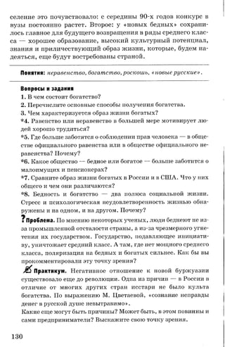 селение это почувствовало: с середины 90-х годов конкурс в
вузы постоянно растет. Второе: у «новых бедных» сохрани­
лось главное для будущего возвращения в ряды среднего клас­
са — хорошее образование, высокий культурный потенциал,
знания и приличествующий образ жизни, которые, будем на­
деяться, еще будут востребованы страной.
Понятия: неравенство, богатство,роскошь, «новыерусские».
Вопросы и задания
1. В чем состоит богатство?
2. Перечислите основные способы получения богатства.
3. Чем характеризуется образ жизни богатых?
*4. Равенство или неравенство в большей мере мотивирует лю­
дей хорошо трудиться?
*5. Где больше заботятся о соблюдении прав человека — в обще­
стве официального равенства или в обществе официального не­
равенства? Почему?
*6. Какое общество — бедное или богатое — больше заботится о
малоимущих и пенсионерах?
*7. Сравните образ жизни богатых в России и в США. Что у них
общего и чем они различаются?
*8. Бедность и богатство — два полюса социальной жизни.
Стресс и психологическая неудовлетворенность жизнью обна­
ружены и на одном, и на другом. Почему?
щ
■ Проблема. По мнению некоторых ученых, люди беднеют не из-
за промышленной отсталости страны, а из-за чрезмерного угне­
тения их государством. Государство, подавляющее инициати­
ву, уничтожает средний класс. А там, где нет мощного среднего
класса, поляризация на бедных и богатых сильнее. Как бы вы
прокомментировали эту точку зрения?
Практикум. Негативное отношение к новой буржуазии
существовало еще до революции. Одна из причин — в России в
отличие от многих других стран исстари не было культа
богатства. По выражению М. Цветаевой, «сознание неправды
денег в русской душе невытравимо».
Какие еще могут быть причины? Может быть, в этом повинны и
сами предприниматели? Выскажите свою точку зрения.
130
 